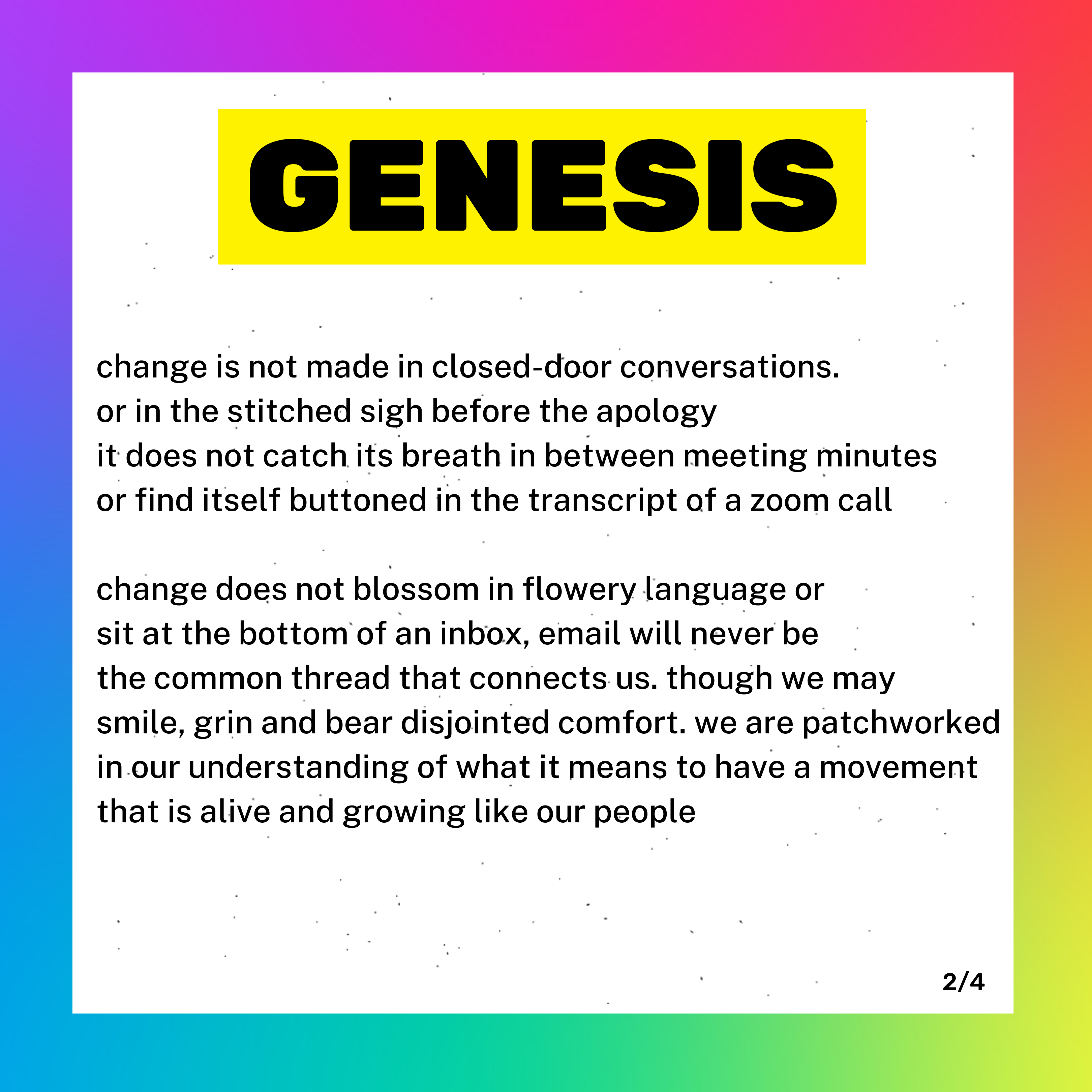 A box with a rainbow background and white foreground. Inside are the words GENESIS. It is part 2 of 4 of the poem. Below Genesis it reads: "change is not made in closed-door conversations. Or in the stitched sigh before the apology. It does not catch its breath in between meeting minutes or find itself buttoned in the transcript of a zoom call. Change does not blossom in flowery language or sit at the bottom of an inbox, email will never be the common thread that connects us. Though we may smile, grin and bear disjointed comfort. We are patchworked in our understanding of what it means to have a movement that is alive and growing like our people."