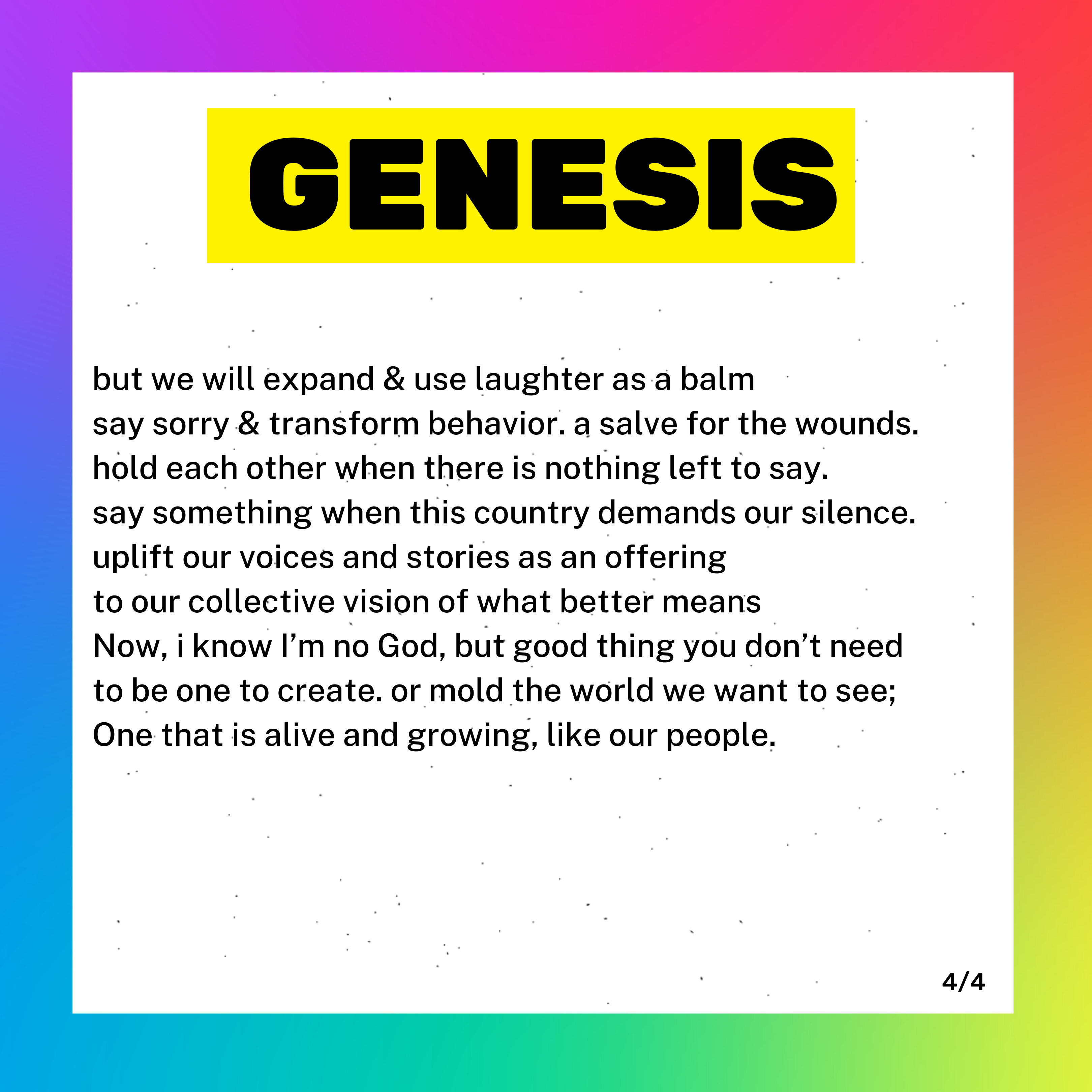 a box with a rainbow background and white foreground. Inside the box it says GENESIS; it is part 4 of a poem titled Genesis. Beneath Genesis it reads: "but we will expand and use laughter as a balm say sorry and transform behavior. a salve for wounds. Hold each other when there is nothing left to say. say something when this country demands our silence. Uplift our voices and stories of what better means. Now, I know I'm no God, but good thing you don't need to be one to create. Or mold the world we want to see; One that is alive and growing, like our people."