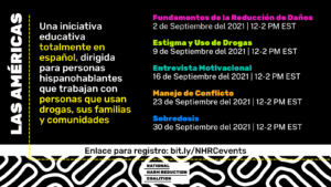 Las Américas Una iniciativa educativa totalmente en español, dirigida para personas hispanohablantes que trabajan con personas que usan drogas, sus familias y comunidades. Fundamentos de la Reducción de Daños 2 de Septiembre del 2021 | 12-2 PM EST Estigma y Uso de Drogas 9 de Septiembre del 2021 | 12-2 PM EST Entrevista Motivacional 16 de Septiembre del 2021 | 12-2 PM EST Manejo de Conflicto 23 de Septiembre del 2021 | 12-2 PM EST Sobredosis 30 de Septiembre del 2021 | 12-2 PM EST Enlace para registro: bit.ly/NHRCevents