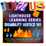 Black background with white border. Big letters on top say "join us." Underneath says "Lighthouse Learning Series" with a picture of the lighthouse logo next to it. Below is large glowing text that reads "Disability Justice 101." There are pictures of hands doing sign language and people. Under is the date and registration link: Friday, February 24, 2023 12-2 pm ET on Zoom bit.ly/LighthouseLearningSeries4.