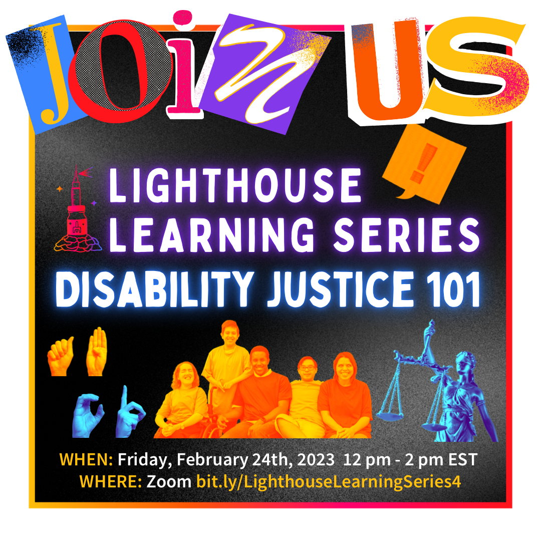 Black background with white border. Big letters on top say "join us." Underneath says "Lighthouse Learning Series" with a picture of the lighthouse logo next to it. Below is large glowing text that reads "Disability Justice 101." There are pictures of hands doing sign language and people. Under is the date and registration link: Friday, February 24, 2023 12-2 pm ET on Zoom bit.ly/LighthouseLearningSeries4.