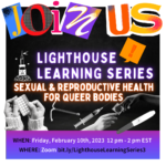 Black background with white border. Big letters on top say "join us." Underneath says "Lighthouse Learning Series" with a picture of the lighthouse logo next to it. Below is large glowing text that reads "Sexual & Reproductive Health for Queer Bodies." There are pictures of birth control, hands passing a condom and a pregnancy test at the bottom. Under is the date and registration link: Friday, February 10, 2023 12-2 pm ET on Zoom bit.ly/LighthouseLearningSeries3.